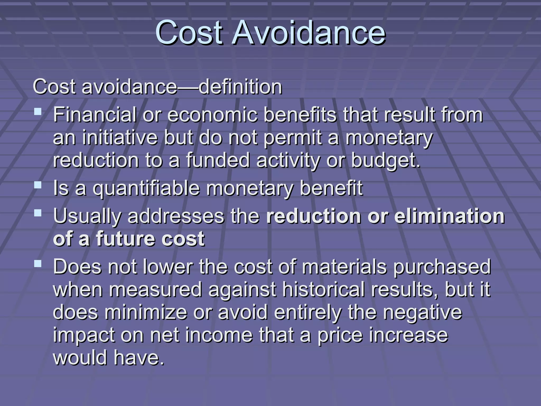 Cost Avoidance
Cost avoidance—definition
 Financial or economic benefits that result from
an initiative but do not permit a monetary
reduction to a funded activity or budget.
 Is a quantifiable monetary benefit
 Usually addresses the reduction or elimination
of a future cost
 Does not lower the cost of materials purchased
when measured against historical results, but it
does minimize or avoid entirely the negative
impact on net income that a price increase
would have.

 