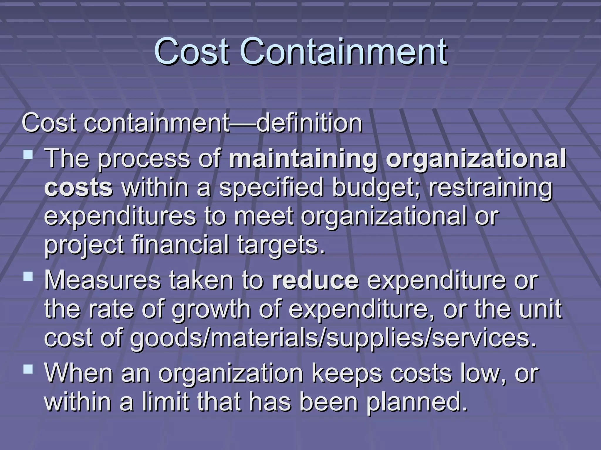 Cost Containment
Cost containment—definition
 The process of maintaining organizational
costs within a specified budget; restraining
expenditures to meet organizational or
project financial targets.
 Measures taken to reduce expenditure or
the rate of growth of expenditure, or the unit
cost of goods/materials/supplies/services.
 When an organization keeps costs low, or
within a limit that has been planned.

 