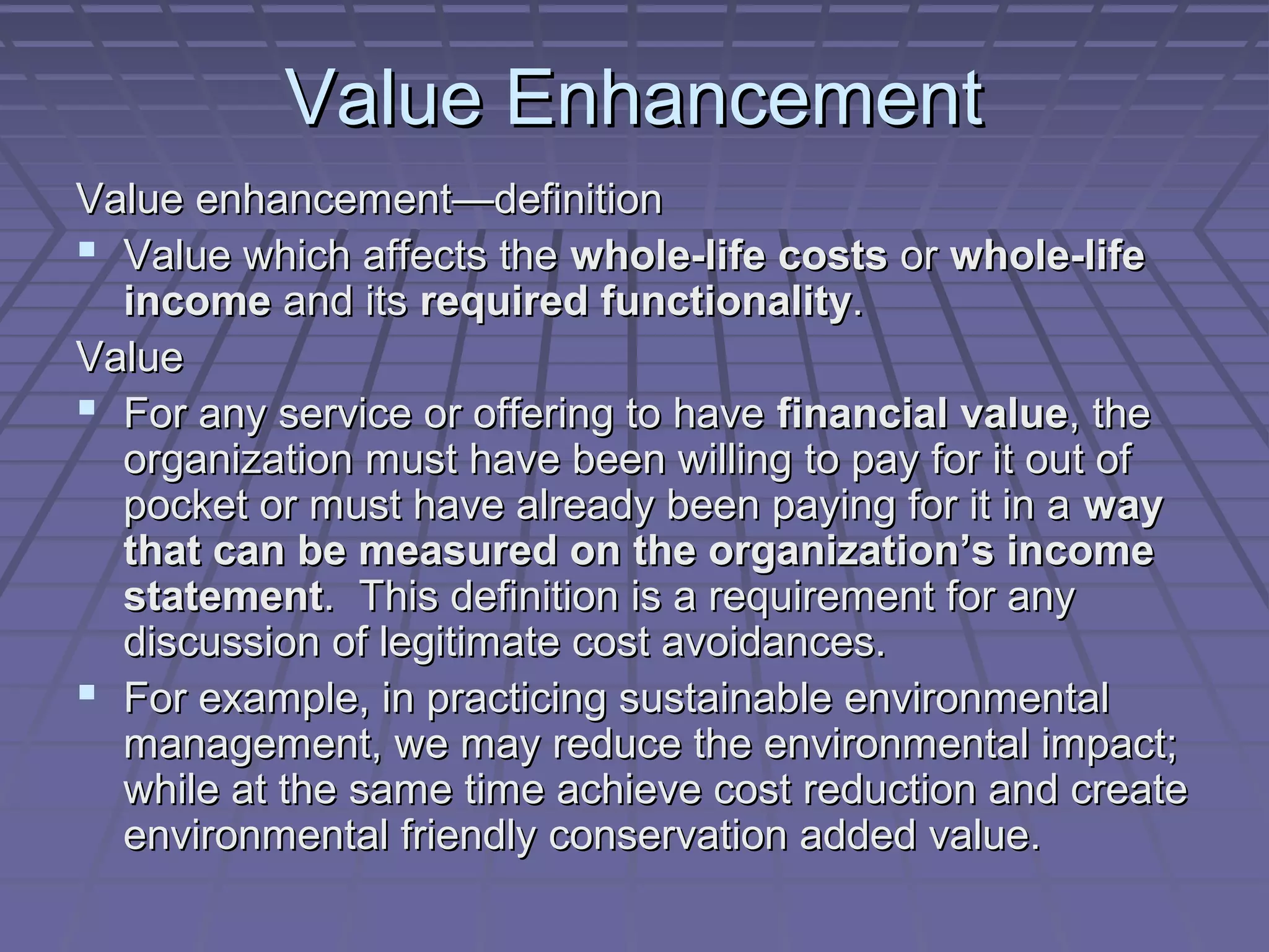 Value Enhancement
Value enhancement—definition
 Value which affects the whole-life costs or whole-life
income and its required functionality.
Value
 For any service or offering to have financial value, the
organization must have been willing to pay for it out of
pocket or must have already been paying for it in a way
that can be measured on the organization’s income
statement. This definition is a requirement for any
discussion of legitimate cost avoidances.
 For example, in practicing sustainable environmental
management, we may reduce the environmental impact;
while at the same time achieve cost reduction and create
environmental friendly conservation added value.

 