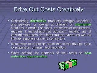 Drive Out Costs Creatively
 Considering alternative products, designs, concepts,

and services, or looking at different or alternative
solutions to existing services, processes or applications,
requires a multi-disciplined approach, making use of
internal customers or subject matter experts as well as
first-tier suppliers or prime contractors.

 Remember to create an arena that is friendly and open
to suggestion, change, and innovation.

 When defining the elements of cost, focus on cost
reduction opportunities.

 
