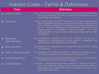 Indirect Costs—Terms & Definitions
Term

Definition

• Indirect Costs

Any cost that cannot be directly identified with a single final cost objective
but can be identified with two or more final cost objectives or an
intermediate cost objective

• Overhead

Indirect costs related to specific operations, such as general product
lines, organizational groups, and groups of contracts. Overhead is a
type of indirect cost pool that is related to the specific operations of
the firm. The three major types of overhead are material, labor, and
fringe benefit (if not included in labor overhead). The three
overheads differ in regard to which costs they include and how they
are allocated.

• General &

Administrative

Any management, financial, and/or other expense incurred by or
allocated to a business unit for the general management and
administration of the business unit as a whole

• Business Unit

Any segment of an organization, or an entire business not further divided
into segments

• Home Office Expense

The expenses of an office responsible for directing or managing two or
more, but not necessarily all, segments of an organization

• Indirect Cost Pool

A logical grouping of incurred costs identified with two or more objectives
but not specifically with any final cost objective

• Cost Objective

A function, organizational subdivision, contract, or other work unit for
which cost data are desired and for which provision is made to
accumulate and measure the cost of processes, products, jobs,
capitalized projects, etc.

 