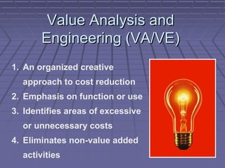 Value Analysis and
Engineering (VA/VE)
1. An organized creative
approach to cost reduction
2. Emphasis on function or use
3. Identifies areas of excessive
or unnecessary costs
4. Eliminates non-value added
activities

 