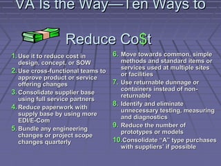 VA Is the Way—Ten Ways to
Reduce Co$t
1. Use it to reduce cost in

design, concept, or SOW
2. Use cross-functional teams to
approve product or service
offering changes
3. Consolidate supplier base
using full service partners
4. Reduce paperwork with
supply base by using more
EDI/E-Com
5. Bundle any engineering
changes or project scope
changes quarterly

6. Move towards common, simple

methods and standard items or
services used at multiple sites
or facilities
7. Use returnable dunnage or
containers instead of nonreturnable
8. Identify and eliminate
unnecessary testing, measuring
and diagnostics
9. Reduce the number of
prototypes or models
10.Consolidate “A” type purchases
with suppliers’ if possible

 