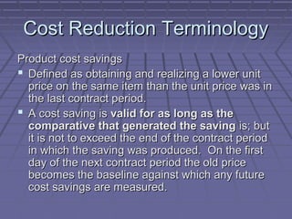 Cost Reduction Terminology
Product cost savings
 Defined as obtaining and realizing a lower unit
price on the same item than the unit price was in
the last contract period.
 A cost saving is valid for as long as the
comparative that generated the saving is; but
it is not to exceed the end of the contract period
in which the saving was produced. On the first
day of the next contract period the old price
becomes the baseline against which any future
cost savings are measured.

 