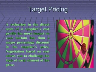Target Pricing
A reduction in the direct
costs of a supplier’s cost
profile has more impact on
your bottom line than a
major percentage discount
in the supplier’s price.
Negotiation based on cost
allows you to challenge the
logic of each element of the
price.

 