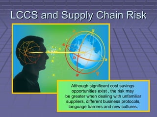 LCCS and Supply Chain Risk

Although significant cost savings
opportunities exist , the risk may
be greater when dealing with unfamiliar
suppliers, different business protocols,
language barriers and new cultures.

 