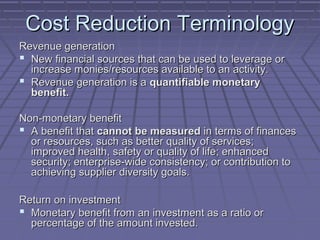 Cost Reduction Terminology
Revenue generation
 New financial sources that can be used to leverage or
increase monies/resources available to an activity.
 Revenue generation is a quantifiable monetary
benefit.
Non-monetary benefit
 A benefit that cannot be measured in terms of finances
or resources, such as better quality of services;
improved health, safety or quality of life; enhanced
security; enterprise-wide consistency; or contribution to
achieving supplier diversity goals.
Return on investment
 Monetary benefit from an investment as a ratio or
percentage of the amount invested.

 