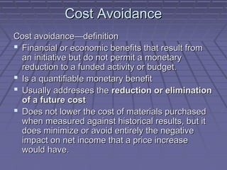 Cost Avoidance
Cost avoidance—definition
 Financial or economic benefits that result from
an initiative but do not permit a monetary
reduction to a funded activity or budget.
 Is a quantifiable monetary benefit
 Usually addresses the reduction or elimination
of a future cost
 Does not lower the cost of materials purchased
when measured against historical results, but it
does minimize or avoid entirely the negative
impact on net income that a price increase
would have.

 