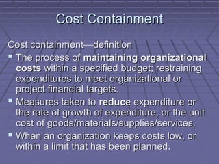 Cost Containment
Cost containment—definition
 The process of maintaining organizational
costs within a specified budget; restraining
expenditures to meet organizational or
project financial targets.
 Measures taken to reduce expenditure or
the rate of growth of expenditure, or the unit
cost of goods/materials/supplies/services.
 When an organization keeps costs low, or
within a limit that has been planned.

 