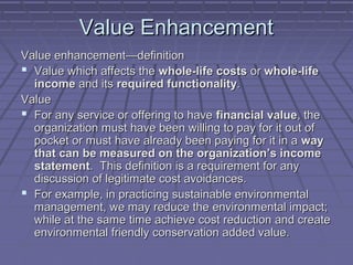 Value Enhancement
Value enhancement—definition
 Value which affects the whole-life costs or whole-life
income and its required functionality.
Value
 For any service or offering to have financial value, the
organization must have been willing to pay for it out of
pocket or must have already been paying for it in a way
that can be measured on the organization’s income
statement. This definition is a requirement for any
discussion of legitimate cost avoidances.
 For example, in practicing sustainable environmental
management, we may reduce the environmental impact;
while at the same time achieve cost reduction and create
environmental friendly conservation added value.

 