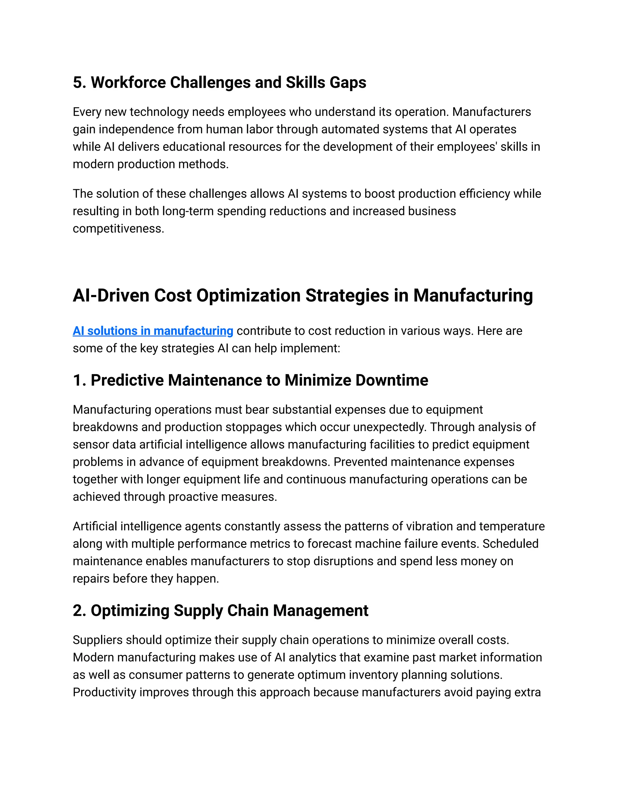 5. Workforce Challenges and Skills Gaps
Every new technology needs employees who understand its operation. Manufacturers
gain independence from human labor through automated systems that AI operates
while AI delivers educational resources for the development of their employees' skills in
modern production methods.
The solution of these challenges allows AI systems to boost production efficiency while
resulting in both long-term spending reductions and increased business
competitiveness.
AI-Driven Cost Optimization Strategies in Manufacturing
AI solutions in manufacturing contribute to cost reduction in various ways. Here are
some of the key strategies AI can help implement:
1. Predictive Maintenance to Minimize Downtime
Manufacturing operations must bear substantial expenses due to equipment
breakdowns and production stoppages which occur unexpectedly. Through analysis of
sensor data artificial intelligence allows manufacturing facilities to predict equipment
problems in advance of equipment breakdowns. Prevented maintenance expenses
together with longer equipment life and continuous manufacturing operations can be
achieved through proactive measures.
Artificial intelligence agents constantly assess the patterns of vibration and temperature
along with multiple performance metrics to forecast machine failure events. Scheduled
maintenance enables manufacturers to stop disruptions and spend less money on
repairs before they happen.
2. Optimizing Supply Chain Management
Suppliers should optimize their supply chain operations to minimize overall costs.
Modern manufacturing makes use of AI analytics that examine past market information
as well as consumer patterns to generate optimum inventory planning solutions.
Productivity improves through this approach because manufacturers avoid paying extra
 