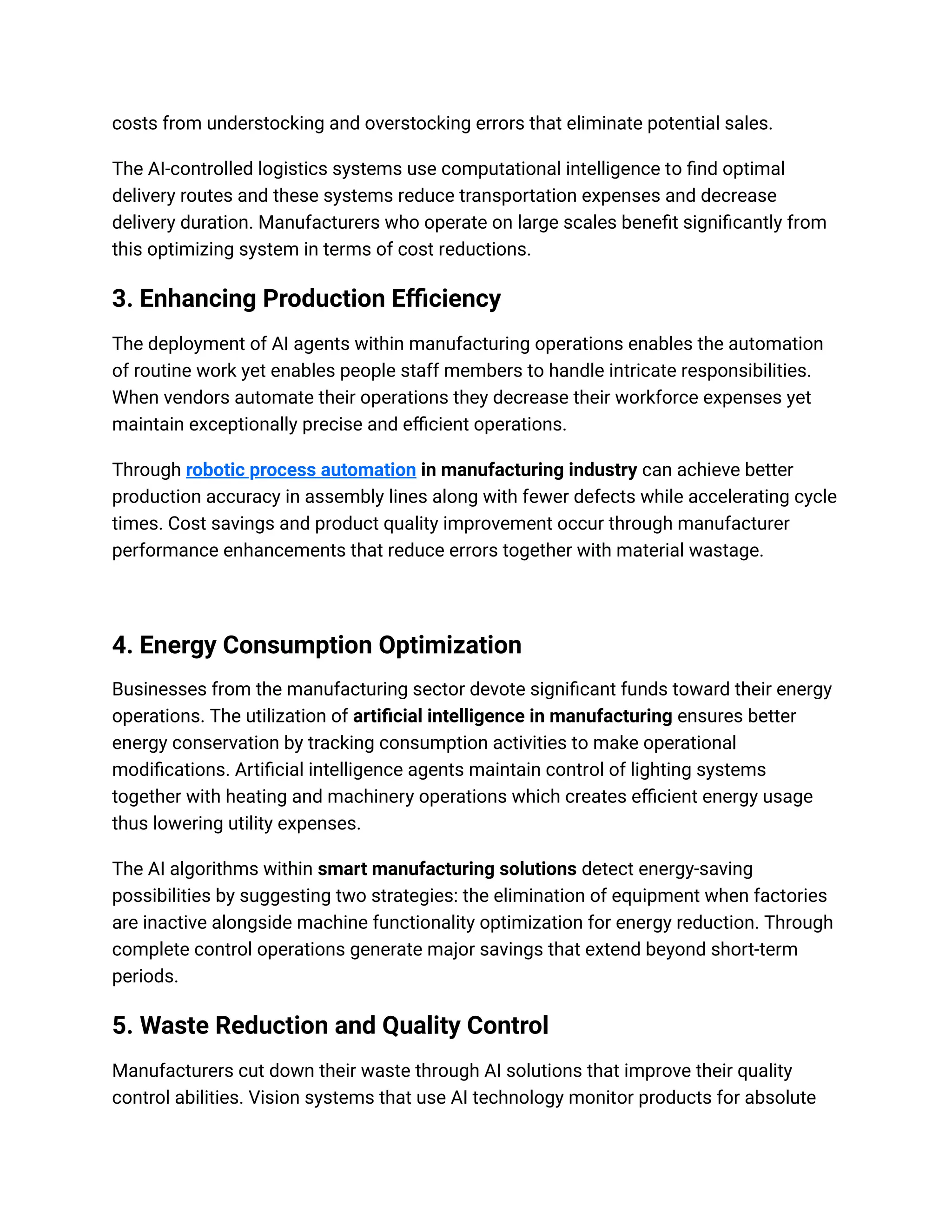 costs from understocking and overstocking errors that eliminate potential sales.
The AI-controlled logistics systems use computational intelligence to find optimal
delivery routes and these systems reduce transportation expenses and decrease
delivery duration. Manufacturers who operate on large scales benefit significantly from
this optimizing system in terms of cost reductions.
3. Enhancing Production Efficiency
The deployment of AI agents within manufacturing operations enables the automation
of routine work yet enables people staff members to handle intricate responsibilities.
When vendors automate their operations they decrease their workforce expenses yet
maintain exceptionally precise and efficient operations.
Through robotic process automation in manufacturing industry can achieve better
production accuracy in assembly lines along with fewer defects while accelerating cycle
times. Cost savings and product quality improvement occur through manufacturer
performance enhancements that reduce errors together with material wastage.
4. Energy Consumption Optimization
Businesses from the manufacturing sector devote significant funds toward their energy
operations. The utilization of artificial intelligence in manufacturing ensures better
energy conservation by tracking consumption activities to make operational
modifications. Artificial intelligence agents maintain control of lighting systems
together with heating and machinery operations which creates efficient energy usage
thus lowering utility expenses.
The AI algorithms within smart manufacturing solutions detect energy-saving
possibilities by suggesting two strategies: the elimination of equipment when factories
are inactive alongside machine functionality optimization for energy reduction. Through
complete control operations generate major savings that extend beyond short-term
periods.
5. Waste Reduction and Quality Control
Manufacturers cut down their waste through AI solutions that improve their quality
control abilities. Vision systems that use AI technology monitor products for absolute
 