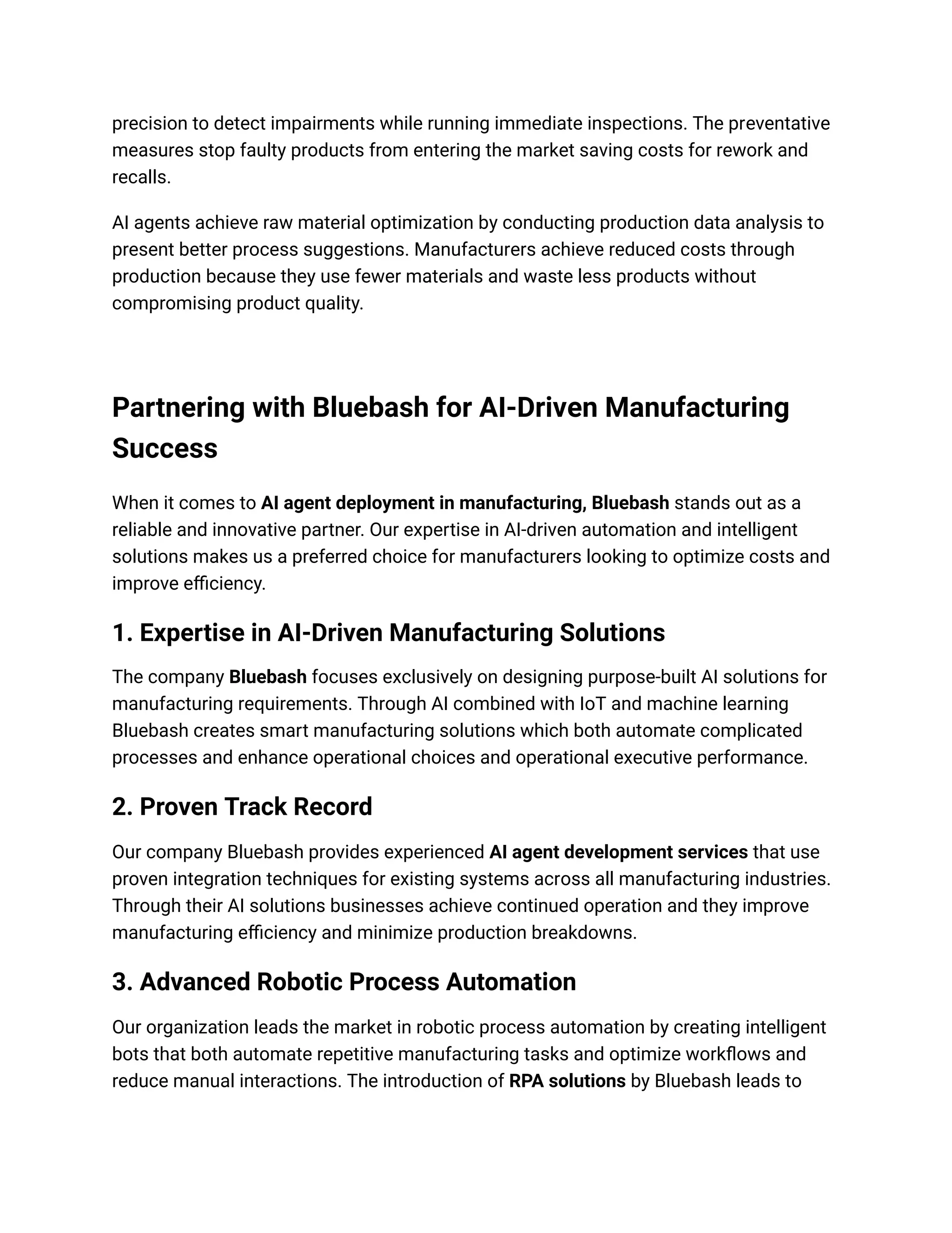 precision to detect impairments while running immediate inspections. The preventative
measures stop faulty products from entering the market saving costs for rework and
recalls.
AI agents achieve raw material optimization by conducting production data analysis to
present better process suggestions. Manufacturers achieve reduced costs through
production because they use fewer materials and waste less products without
compromising product quality.
Partnering with Bluebash for AI-Driven Manufacturing
Success
When it comes to AI agent deployment in manufacturing, Bluebash stands out as a
reliable and innovative partner. Our expertise in AI-driven automation and intelligent
solutions makes us a preferred choice for manufacturers looking to optimize costs and
improve efficiency.
1. Expertise in AI-Driven Manufacturing Solutions
The company Bluebash focuses exclusively on designing purpose-built AI solutions for
manufacturing requirements. Through AI combined with IoT and machine learning
Bluebash creates smart manufacturing solutions which both automate complicated
processes and enhance operational choices and operational executive performance.
2. Proven Track Record
Our company Bluebash provides experienced AI agent development services that use
proven integration techniques for existing systems across all manufacturing industries.
Through their AI solutions businesses achieve continued operation and they improve
manufacturing efficiency and minimize production breakdowns.
3. Advanced Robotic Process Automation
Our organization leads the market in robotic process automation by creating intelligent
bots that both automate repetitive manufacturing tasks and optimize workflows and
reduce manual interactions. The introduction of RPA solutions by Bluebash leads to
 