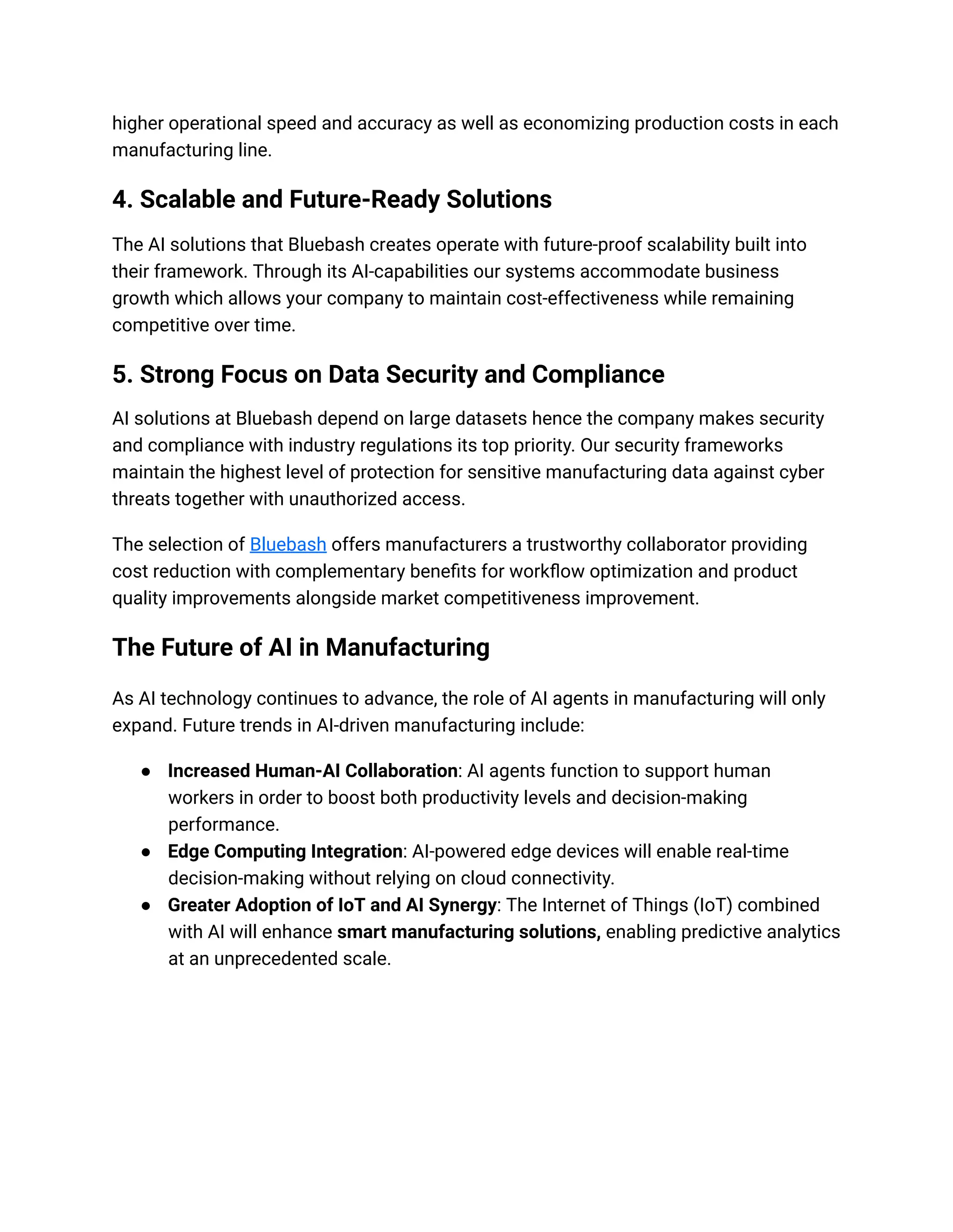 higher operational speed and accuracy as well as economizing production costs in each
manufacturing line.
4. Scalable and Future-Ready Solutions
The AI solutions that Bluebash creates operate with future-proof scalability built into
their framework. Through its AI-capabilities our systems accommodate business
growth which allows your company to maintain cost-effectiveness while remaining
competitive over time.
5. Strong Focus on Data Security and Compliance
AI solutions at Bluebash depend on large datasets hence the company makes security
and compliance with industry regulations its top priority. Our security frameworks
maintain the highest level of protection for sensitive manufacturing data against cyber
threats together with unauthorized access.
The selection of Bluebash offers manufacturers a trustworthy collaborator providing
cost reduction with complementary benefits for workflow optimization and product
quality improvements alongside market competitiveness improvement.
The Future of AI in Manufacturing
As AI technology continues to advance, the role of AI agents in manufacturing will only
expand. Future trends in AI-driven manufacturing include:
● Increased Human-AI Collaboration: AI agents function to support human
workers in order to boost both productivity levels and decision-making
performance.
● Edge Computing Integration: AI-powered edge devices will enable real-time
decision-making without relying on cloud connectivity.
● Greater Adoption of IoT and AI Synergy: The Internet of Things (IoT) combined
with AI will enhance smart manufacturing solutions, enabling predictive analytics
at an unprecedented scale.
 
