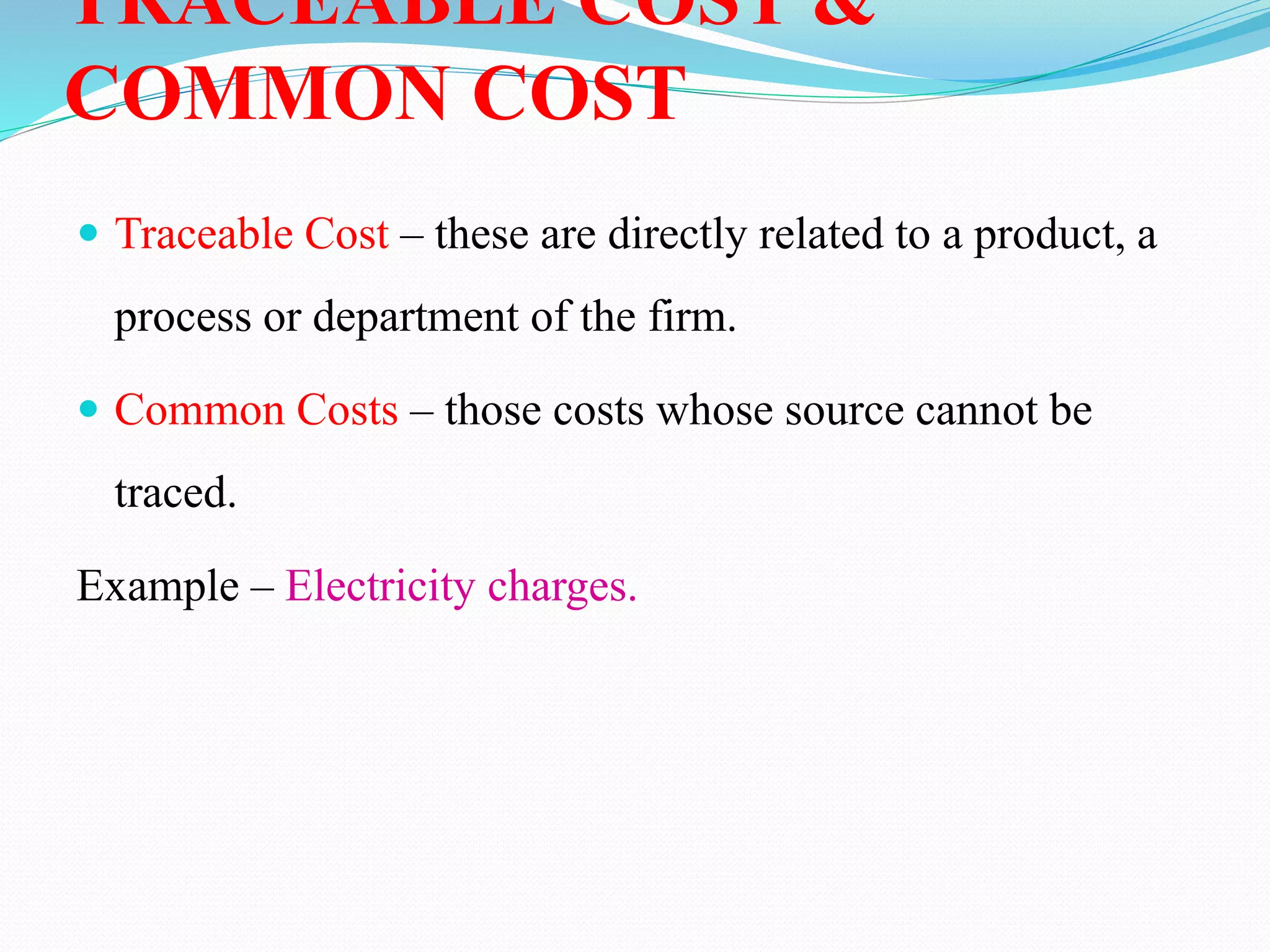 TRACEABLE COST &
COMMON COST
 Traceable Cost – these are directly related to a product, a
process or department of the firm.
 Common Costs – those costs whose source cannot be
traced.
Example – Electricity charges.
 