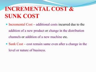 INCREMENTAL COST &
SUNK COST
 Incremental Cost – additional costs incurred due to the
addition of a new product or change in the distribution
channels or addition of a new machine etc.
 Sunk Cost – cost remain same even after a change in the
level or nature of business.
 