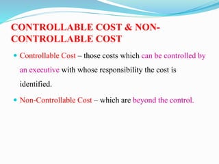 CONTROLLABLE COST & NON-
CONTROLLABLE COST
 Controllable Cost – those costs which can be controlled by
an executive with whose responsibility the cost is
identified.
 Non-Controllable Cost – which are beyond the control.
 