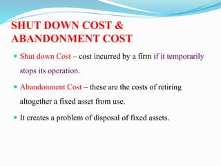 SHUT DOWN COST &
ABANDONMENT COST
 Shut down Cost – cost incurred by a firm if it temporarily
stops its operation.
 Abandonment Cost – these are the costs of retiring
altogether a fixed asset from use.
 It creates a problem of disposal of fixed assets.
 