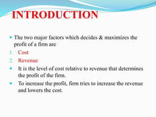 INTRODUCTION
 The two major factors which decides & maximizes the
profit of a firm are
1. Cost
2. Revenue
 It is the level of cost relative to revenue that determines
the profit of the firm.
 To increase the profit, firm tries to increase the revenue
and lowers the cost.
 