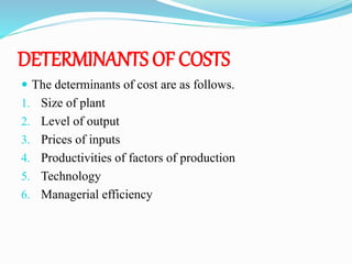 DETERMINANTS OF COSTS
 The determinants of cost are as follows.
1. Size of plant
2. Level of output
3. Prices of inputs
4. Productivities of factors of production
5. Technology
6. Managerial efficiency
 