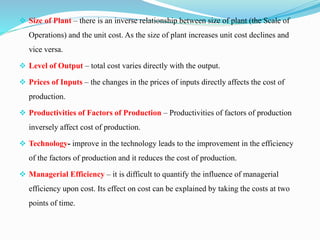  Size of Plant – there is an inverse relationship between size of plant (the Scale of
Operations) and the unit cost. As the size of plant increases unit cost declines and
vice versa.
 Level of Output – total cost varies directly with the output.
 Prices of Inputs – the changes in the prices of inputs directly affects the cost of
production.
 Productivities of Factors of Production – Productivities of factors of production
inversely affect cost of production.
 Technology- improve in the technology leads to the improvement in the efficiency
of the factors of production and it reduces the cost of production.
 Managerial Efficiency – it is difficult to quantify the influence of managerial
efficiency upon cost. Its effect on cost can be explained by taking the costs at two
points of time.
 