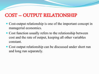 COST – OUTPUT RELATIONSHIP
 Cost-output relationship is one of the important concept in
managerial economics.
 Cost function usually refers to the relationship between
cost and the rate of output, keeping all other variables
constant.
 Cost output relationship can be discussed under short run
and long run separately.
 