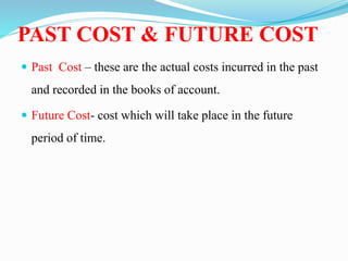 PAST COST & FUTURE COST
 Past Cost – these are the actual costs incurred in the past
and recorded in the books of account.
 Future Cost- cost which will take place in the future
period of time.
 