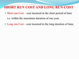 SHORT RUN COST AND LONG RUN COST
 Short run Cost – cost incurred in the short period of time
i.e. within the maximum duration of one year.
 Long run Cost – cost incurred in the long duration of time.
 