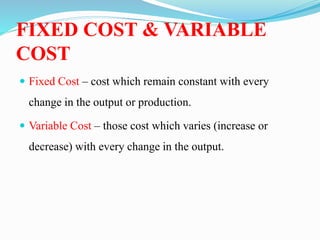 FIXED COST & VARIABLE
COST
 Fixed Cost – cost which remain constant with every
change in the output or production.
 Variable Cost – those cost which varies (increase or
decrease) with every change in the output.
 