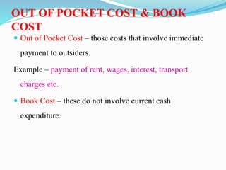 OUT OF POCKET COST & BOOK
COST
 Out of Pocket Cost – those costs that involve immediate
payment to outsiders.
Example – payment of rent, wages, interest, transport
charges etc.
 Book Cost – these do not involve current cash
expenditure.
 