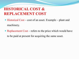HISTORICAL COST &
REPLACEMENT COST
 Historical Cost – cost of an asset. Example – plant and
machinery.
 Replacement Cost – refers to the price which would have
to be paid at present for acquiring the same asset.
 