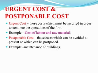 URGENT COST &
POSTPONABLE COST
 Urgent Cost – those costs which must be incurred in order
to continue the operations of the firm.
 Example – Cost of labour and raw material.
 Postponable Cost – those costs which can be avoided at
present or which can be postponed.
 Example –maintenance of buildings.
 