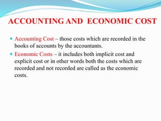 ACCOUNTING AND ECONOMIC COST
 Accounting Cost – those costs which are recorded in the
books of accounts by the accountants.
 Economic Costs – it includes both implicit cost and
explicit cost or in other words both the costs which are
recorded and not recorded are called as the economic
costs.
 
