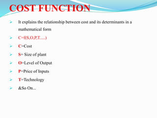 COST FUNCTION
 It explains the relationship between cost and its determinants in a
mathematical form
 C=f(S,O,P,T.....)
 C=Cost
 S= Size of plant
 O=Level of Output
 P=Price of Inputs
 T=Technology
 &So On...
 
