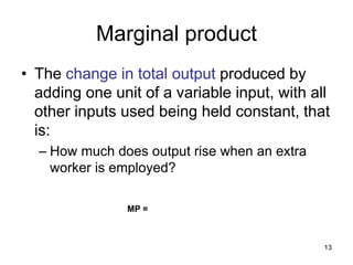 13
Marginal product
• The change in total output produced by
adding one unit of a variable input, with all
other inputs used being held constant, that
is:
– How much does output rise when an extra
worker is employed?
MP =
 