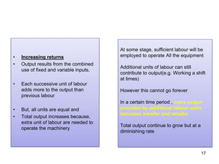 17
• Increasing returns
• Output results from the combined
use of fixed and variable inputs.
• Each successive unit of labour
adds more to the output than
previous labour
• But, all units are equal and
• Total output increases because,
extra unit of labour are needed to
operate the machinery
At some stage, sufficient labour will be
employed to operate All the equipment
Additional units of labour can still
contribute to output(e.g. Working a shift
at times)
However this cannot go forever
In a certain time period , extra output
provided by additional labour units
becomes smaller and smaller
Total output continue to grow but at a
diminishing rate
 