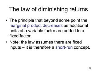 18
The law of diminishing returns
• The principle that beyond some point the
marginal product decreases as additional
units of a variable factor are added to a
fixed factor.
• Note: the law assumes there are fixed
inputs – it is therefore a short-run concept.
 