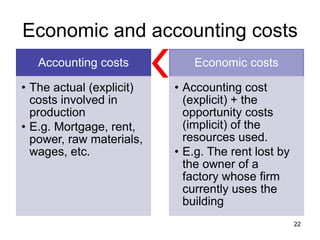 22
Economic and accounting costs
Accounting costs
• The actual (explicit)
costs involved in
production
• E.g. Mortgage, rent,
power, raw materials,
wages, etc.
Economic costs
• Accounting cost
(explicit) + the
opportunity costs
(implicit) of the
resources used.
• E.g. The rent lost by
the owner of a
factory whose firm
currently uses the
building
 