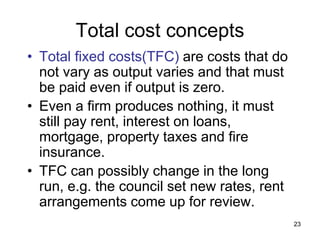 23
Total cost concepts
• Total fixed costs(TFC) are costs that do
not vary as output varies and that must
be paid even if output is zero.
• Even a firm produces nothing, it must
still pay rent, interest on loans,
mortgage, property taxes and fire
insurance.
• TFC can possibly change in the long
run, e.g. the council set new rates, rent
arrangements come up for review.
 