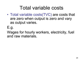 24
Total variable costs
• Total variable costs(TVC) are costs that
are zero when output is zero and vary
as output varies.
E.g.
Wages for hourly workers, electricity, fuel
and raw materials.
 