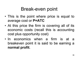 36
Break-even point
• This is the point where price is equal to
average cost or P=ATC
• At this price the firm is covering all of its
economic costs (recall this is accounting
cost plus opportunity cost)
• In economics when a firm is at a
breakeven point it is said to be earning a
normal profit.
 