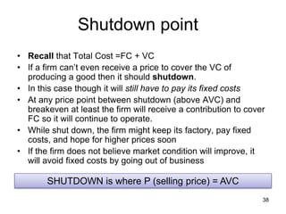 38
Shutdown point
• Recall that Total Cost =FC + VC
• If a firm can’t even receive a price to cover the VC of
producing a good then it should shutdown.
• In this case though it will still have to pay its fixed costs
• At any price point between shutdown (above AVC) and
breakeven at least the firm will receive a contribution to cover
FC so it will continue to operate.
• While shut down, the firm might keep its factory, pay fixed
costs, and hope for higher prices soon
• If the firm does not believe market condition will improve, it
will avoid fixed costs by going out of business
SHUTDOWN is where P (selling price) = AVC
 