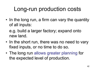 42
Long-run production costs
• In the long run, a firm can vary the quantity
of all inputs:
e.g. build a larger factory; expand onto
new land.
• In the short run, there was no need to vary
fixed inputs, or no time to do so.
• The long run allows greater planning for
the expected level of production.
 