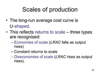 46
Scales of production
• The long-run average cost curve is
U-shaped.
• This reflects returns to scale – three types
are recognised:
– Economies of scale (LRAC falls as output
rises)
– Constant returns to scale
– Diseconomies of scale (LRAC rises as output
rises).
 