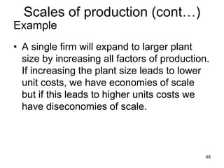 48
Example
• A single firm will expand to larger plant
size by increasing all factors of production.
If increasing the plant size leads to lower
unit costs, we have economies of scale
but if this leads to higher units costs we
have diseconomies of scale.
Scales of production (cont…)
 