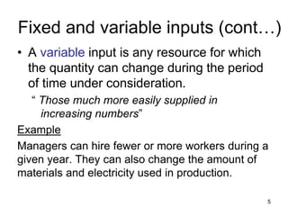 5
Fixed and variable inputs (cont…)
• A variable input is any resource for which
the quantity can change during the period
of time under consideration.
“ Those much more easily supplied in
increasing numbers”
Example
Managers can hire fewer or more workers during a
given year. They can also change the amount of
materials and electricity used in production.
 