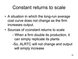 50
Constant returns to scale
• A situation in which the long-run average
cost curve does not change as the firm
increases output.
• Sources of cconstant returns to scale
- When a firm double its production, it
can simply replicate its plants
-So, ALRTC will not change and output
will simply increase
 