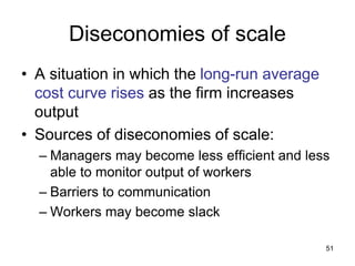 51
Diseconomies of scale
• A situation in which the long-run average
cost curve rises as the firm increases
output
• Sources of diseconomies of scale:
– Managers may become less efficient and less
able to monitor output of workers
– Barriers to communication
– Workers may become slack
 