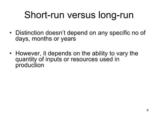 6
Short-run versus long-run
• Distinction doesn’t depend on any specific no of
days, months or years
• However, it depends on the ability to vary the
quantity of inputs or resources used in
production
 