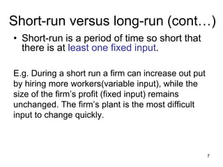 7
Short-run versus long-run (cont…)
• Short-run is a period of time so short that
there is at least one fixed input.
E.g. During a short run a firm can increase out put
by hiring more workers(variable input), while the
size of the firm’s profit (fixed input) remains
unchanged. The firm’s plant is the most difficult
input to change quickly.
 